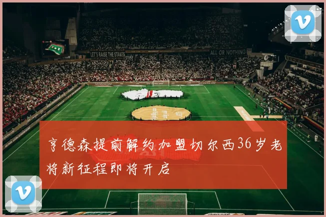 亨德森提前解约加盟切尔西36岁老将新征程即将开启