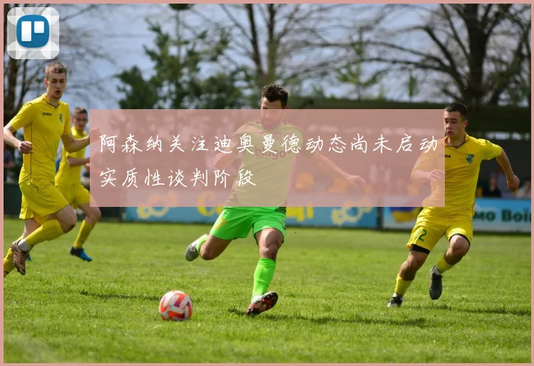 阿森纳关注迪奥曼德动态尚未启动实质性谈判阶段