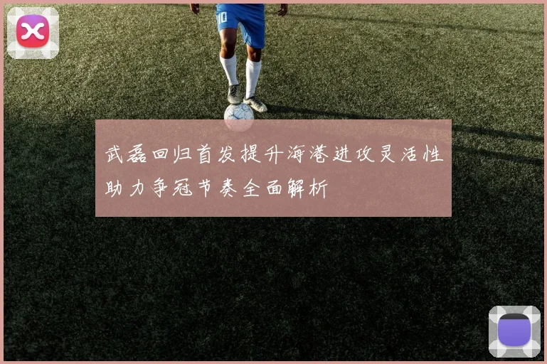 武磊回归首发提升海港进攻灵活性助力争冠节奏全面解析