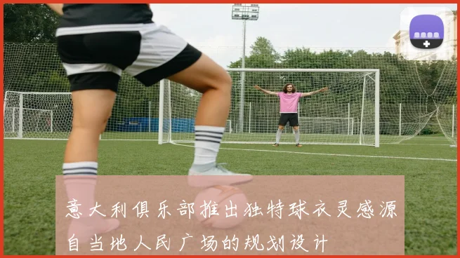 意大利俱乐部推出独特球衣灵感源自当地人民广场的规划设计