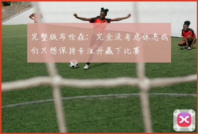 完整版布伦森：完全没考虑休息我们只想保持专注并赢下比赛