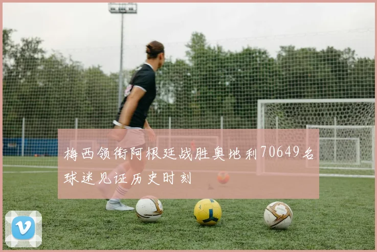 梅西领衔阿根廷战胜奥地利70649名球迷见证历史时刻