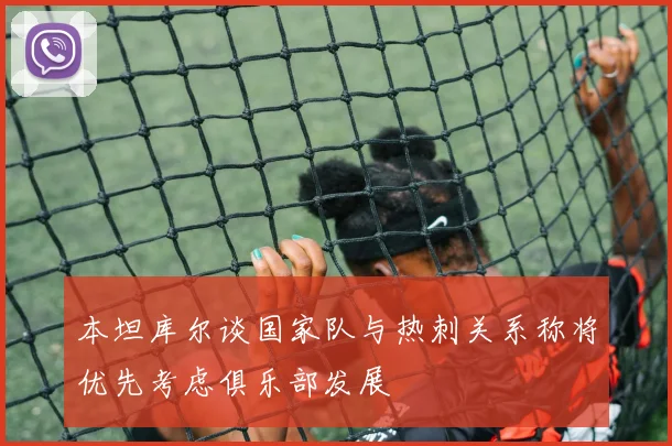 本坦库尔谈国家队与热刺关系称将优先考虑俱乐部发展