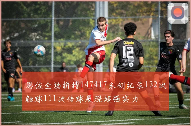 恩佐全场拼搏147417米创纪录132次触球111次传球展现超强实力