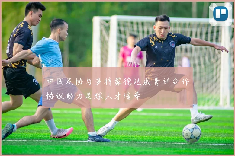 中国足协与多特蒙德达成青训合作协议助力足球人才培养