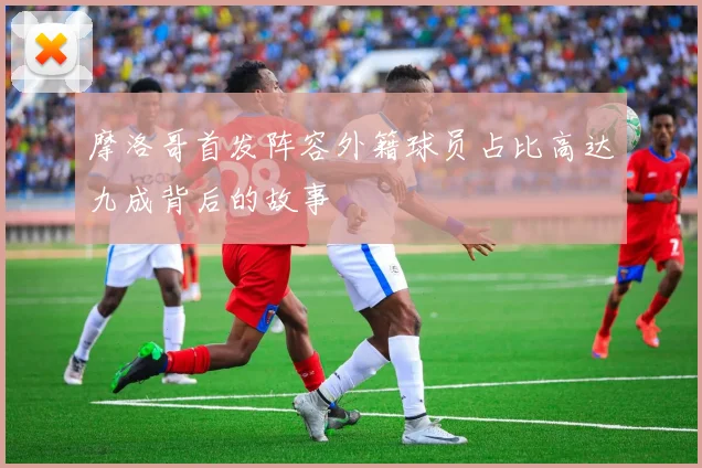 摩洛哥首发阵容外籍球员占比高达九成背后的故事