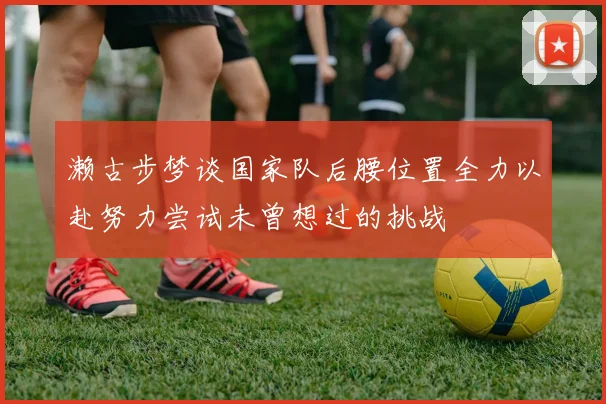 濑古步梦谈国家队后腰位置全力以赴努力尝试未曾想过的挑战