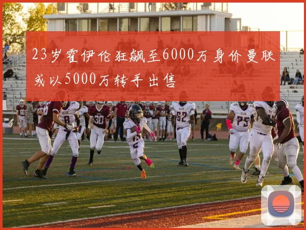 23岁霍伊伦狂飙至6000万身价曼联或以5000万转手出售