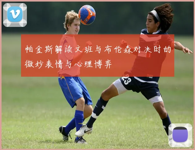 帕金斯解读文班与布伦森对决时的微妙表情与心理博弈