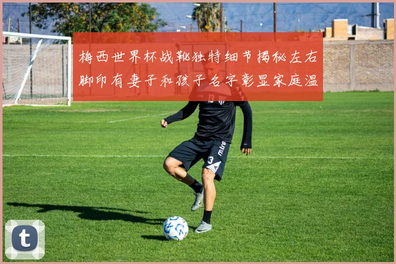 梅西世界杯战靴独特细节揭秘左右脚印有妻子和孩子名字彰显家庭温暖