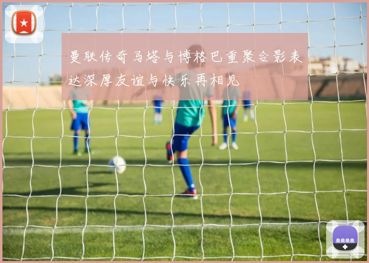 曼联传奇马塔与博格巴重聚合影表达深厚友谊与快乐再相见
