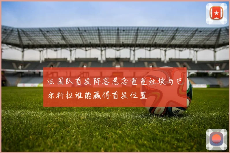 法国队首发阵容悬念重重杜埃与巴尔科拉谁能赢得首发位置