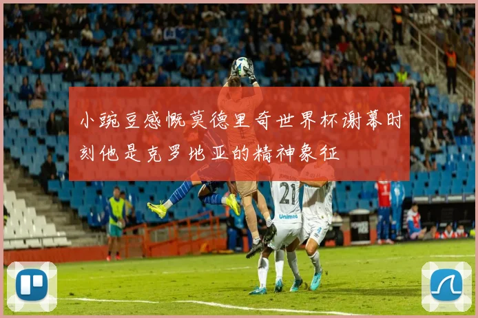 小豌豆感慨莫德里奇世界杯谢幕时刻他是克罗地亚的精神象征