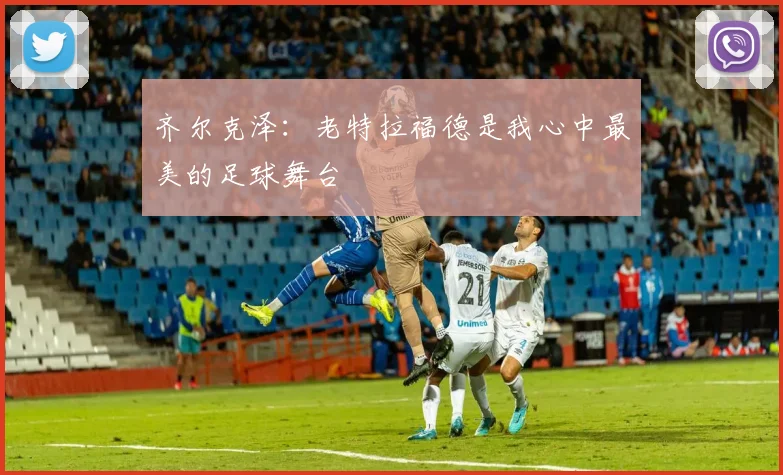 齐尔克泽：老特拉福德是我心中最美的足球舞台