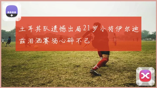土耳其队遗憾出局21岁小将伊尔迪兹泪洒赛场心碎不已