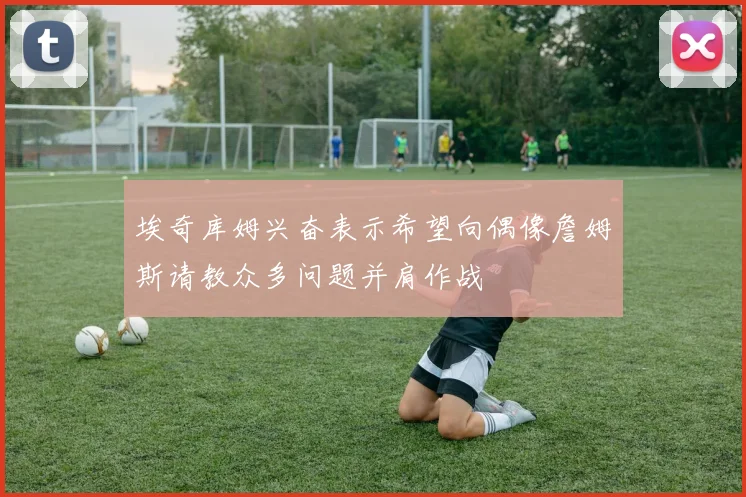 埃奇库姆兴奋表示希望向偶像詹姆斯请教众多问题并肩作战