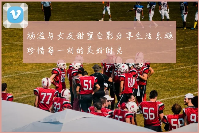 杨溢与女友甜蜜合影分享生活乐趣珍惜每一刻的美好时光