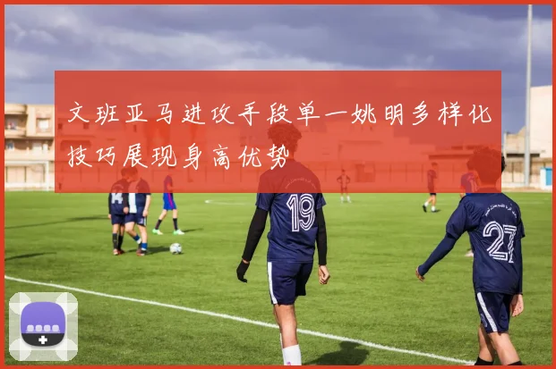 文班亚马进攻手段单一姚明多样化技巧展现身高优势