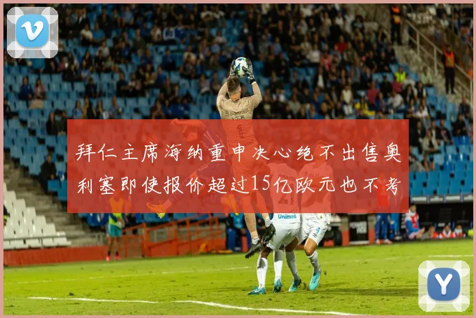 拜仁主席海纳重申决心绝不出售奥利塞即使报价超过15亿欧元也不考虑
