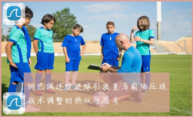 姆巴佩连续进球引发皇马前场压迫战术调整的热议与思考