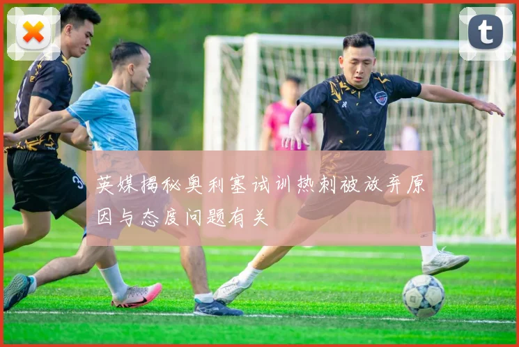 英媒揭秘奥利塞试训热刺被放弃原因与态度问题有关