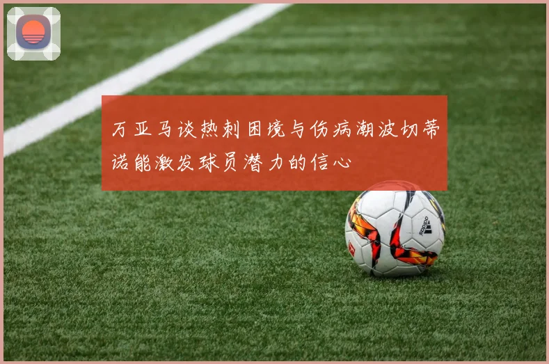 万亚马谈热刺困境与伤病潮波切蒂诺能激发球员潜力的信心
