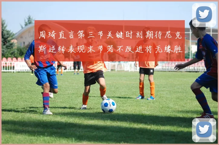 周琦直言第三节关键时刻期待尼克斯逆转表现末节若不改进将无缘胜利