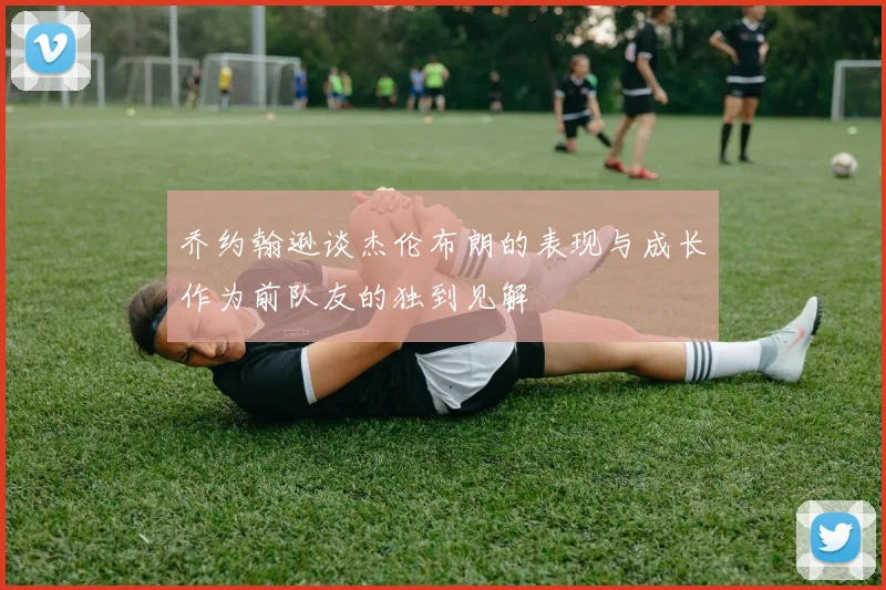 乔约翰逊谈杰伦布朗的表现与成长作为前队友的独到见解