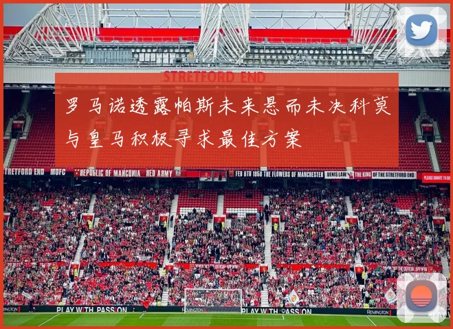 罗马诺透露帕斯未来悬而未决科莫与皇马积极寻求最佳方案