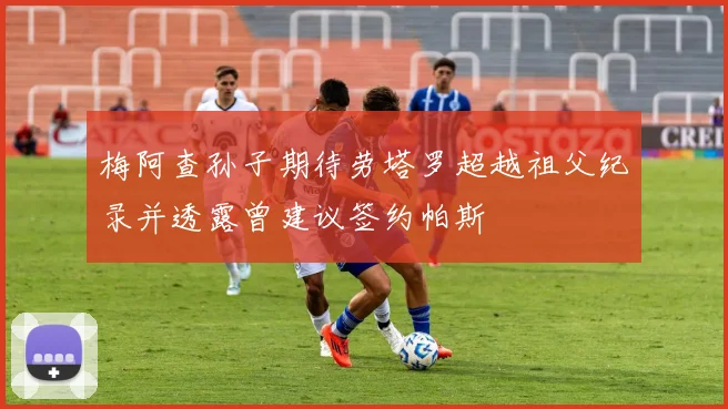 梅阿查孙子期待劳塔罗超越祖父纪录并透露曾建议签约帕斯