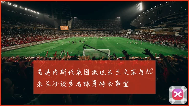 乌迪内斯代表团抵达米兰之家与AC米兰洽谈多名球员转会事宜